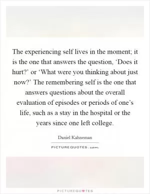 The experiencing self lives in the moment; it is the one that answers the question, ‘Does it hurt?’ or ‘What were you thinking about just now?’ The remembering self is the one that answers questions about the overall evaluation of episodes or periods of one’s life, such as a stay in the hospital or the years since one left college Picture Quote #1