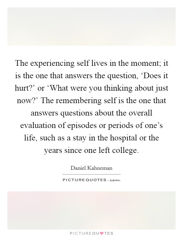 The experiencing self lives in the moment; it is the one that answers the question, ‘Does it hurt?' or ‘What were you thinking about just now?' The remembering self is the one that answers questions about the overall evaluation of episodes or periods of one's life, such as a stay in the hospital or the years since one left college Picture Quote #1