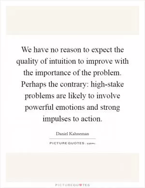 We have no reason to expect the quality of intuition to improve with the importance of the problem. Perhaps the contrary: high-stake problems are likely to involve powerful emotions and strong impulses to action Picture Quote #1