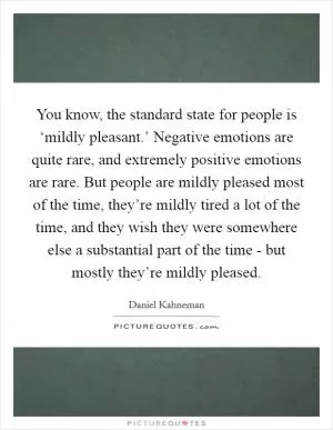 You know, the standard state for people is ‘mildly pleasant.’ Negative emotions are quite rare, and extremely positive emotions are rare. But people are mildly pleased most of the time, they’re mildly tired a lot of the time, and they wish they were somewhere else a substantial part of the time - but mostly they’re mildly pleased Picture Quote #1