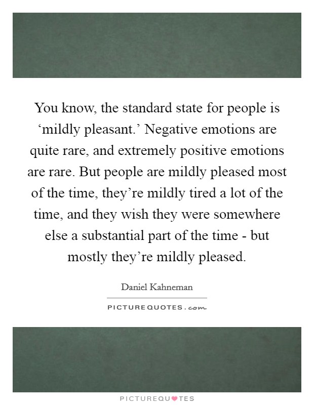 You know, the standard state for people is ‘mildly pleasant.' Negative emotions are quite rare, and extremely positive emotions are rare. But people are mildly pleased most of the time, they're mildly tired a lot of the time, and they wish they were somewhere else a substantial part of the time - but mostly they're mildly pleased Picture Quote #1