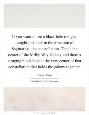 If you want to see a black hole tonight, tonight just look in the direction of Sagittarius, the constellation. That’s the center of the Milky Way Galaxy and there’s a raging black hole at the very center of that constellation that holds the galaxy together Picture Quote #1