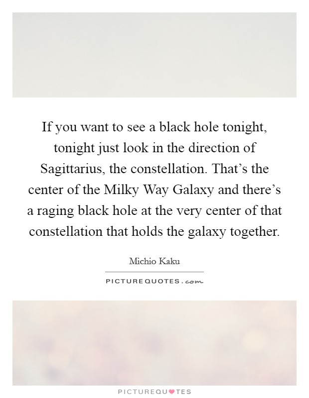 If you want to see a black hole tonight, tonight just look in the direction of Sagittarius, the constellation. That's the center of the Milky Way Galaxy and there's a raging black hole at the very center of that constellation that holds the galaxy together Picture Quote #1