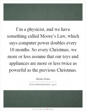 I’m a physicist, and we have something called Moore’s Law, which says computer power doubles every 18 months. So every Christmas, we more or less assume that our toys and appliances are more or less twice as powerful as the previous Christmas Picture Quote #1