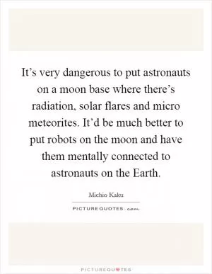 It’s very dangerous to put astronauts on a moon base where there’s radiation, solar flares and micro meteorites. It’d be much better to put robots on the moon and have them mentally connected to astronauts on the Earth Picture Quote #1
