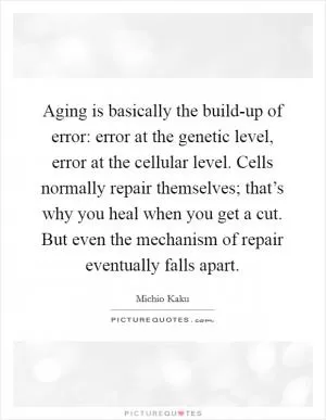 Aging is basically the build-up of error: error at the genetic level, error at the cellular level. Cells normally repair themselves; that’s why you heal when you get a cut. But even the mechanism of repair eventually falls apart Picture Quote #1
