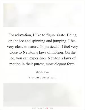 For relaxation, I like to figure skate. Being on the ice and spinning and jumping, I feel very close to nature. In particular, I feel very close to Newton’s laws of motion. On the ice, you can experience Newton’s laws of motion in their purest, most elegant form Picture Quote #1