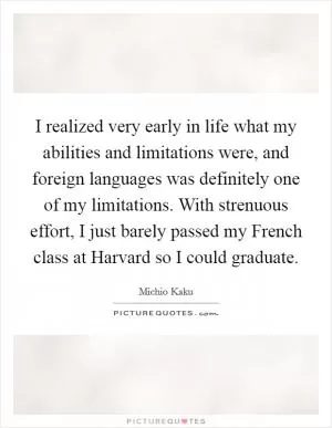 I realized very early in life what my abilities and limitations were, and foreign languages was definitely one of my limitations. With strenuous effort, I just barely passed my French class at Harvard so I could graduate Picture Quote #1