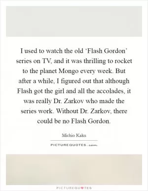 I used to watch the old ‘Flash Gordon’ series on TV, and it was thrilling to rocket to the planet Mongo every week. But after a while, I figured out that although Flash got the girl and all the accolades, it was really Dr. Zarkov who made the series work. Without Dr. Zarkov, there could be no Flash Gordon Picture Quote #1
