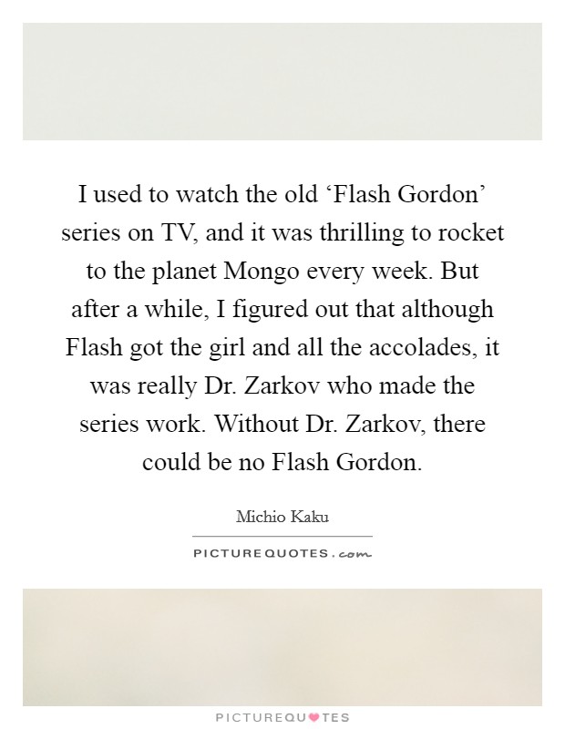 I used to watch the old ‘Flash Gordon' series on TV, and it was thrilling to rocket to the planet Mongo every week. But after a while, I figured out that although Flash got the girl and all the accolades, it was really Dr. Zarkov who made the series work. Without Dr. Zarkov, there could be no Flash Gordon Picture Quote #1