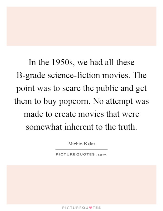 In the 1950s, we had all these B-grade science-fiction movies. The point was to scare the public and get them to buy popcorn. No attempt was made to create movies that were somewhat inherent to the truth Picture Quote #1
