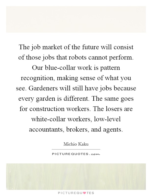 The job market of the future will consist of those jobs that robots cannot perform. Our blue-collar work is pattern recognition, making sense of what you see. Gardeners will still have jobs because every garden is different. The same goes for construction workers. The losers are white-collar workers, low-level accountants, brokers, and agents Picture Quote #1