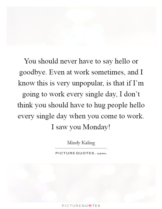 You should never have to say hello or goodbye. Even at work sometimes, and I know this is very unpopular, is that if I'm going to work every single day, I don't think you should have to hug people hello every single day when you come to work. I saw you Monday! Picture Quote #1