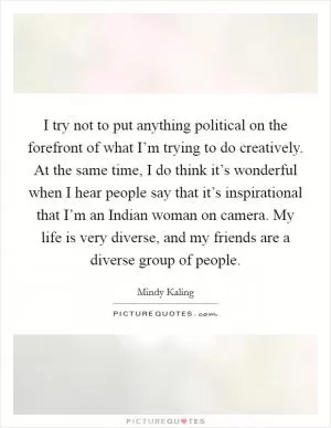I try not to put anything political on the forefront of what I’m trying to do creatively. At the same time, I do think it’s wonderful when I hear people say that it’s inspirational that I’m an Indian woman on camera. My life is very diverse, and my friends are a diverse group of people Picture Quote #1