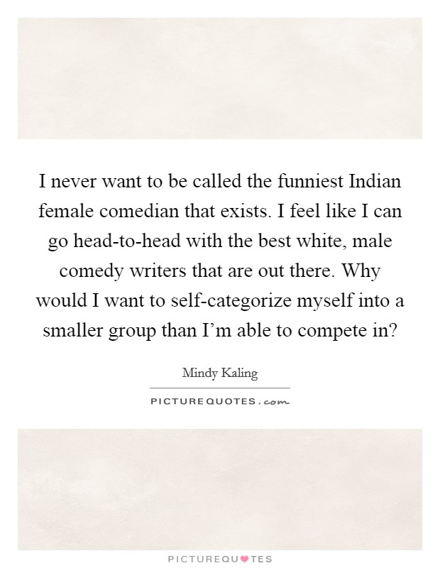 I never want to be called the funniest Indian female comedian that exists. I feel like I can go head-to-head with the best white, male comedy writers that are out there. Why would I want to self-categorize myself into a smaller group than I'm able to compete in? Picture Quote #1