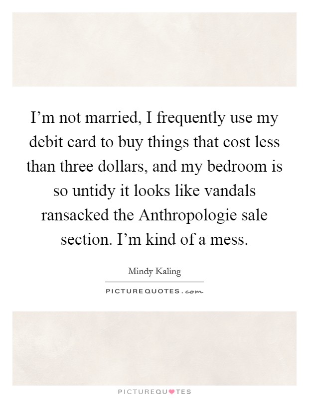 I'm not married, I frequently use my debit card to buy things that cost less than three dollars, and my bedroom is so untidy it looks like vandals ransacked the Anthropologie sale section. I'm kind of a mess Picture Quote #1