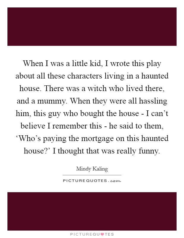 When I was a little kid, I wrote this play about all these characters living in a haunted house. There was a witch who lived there, and a mummy. When they were all hassling him, this guy who bought the house - I can't believe I remember this - he said to them, ‘Who's paying the mortgage on this haunted house?' I thought that was really funny Picture Quote #1