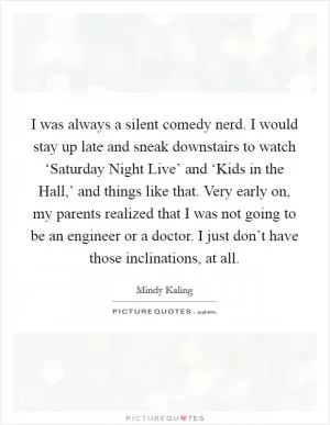 I was always a silent comedy nerd. I would stay up late and sneak downstairs to watch ‘Saturday Night Live’ and ‘Kids in the Hall,’ and things like that. Very early on, my parents realized that I was not going to be an engineer or a doctor. I just don’t have those inclinations, at all Picture Quote #1