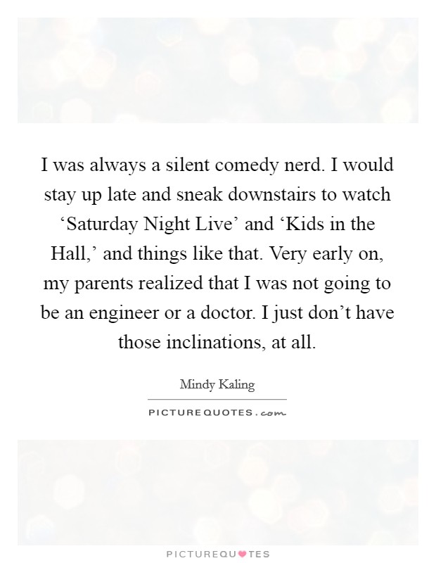 I was always a silent comedy nerd. I would stay up late and sneak downstairs to watch ‘Saturday Night Live' and ‘Kids in the Hall,' and things like that. Very early on, my parents realized that I was not going to be an engineer or a doctor. I just don't have those inclinations, at all Picture Quote #1