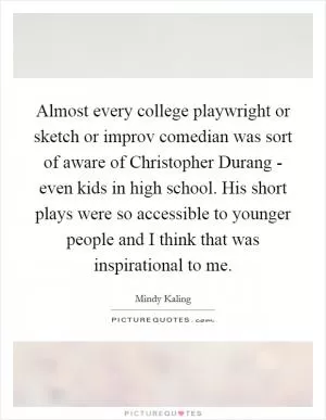 Almost every college playwright or sketch or improv comedian was sort of aware of Christopher Durang - even kids in high school. His short plays were so accessible to younger people and I think that was inspirational to me Picture Quote #1