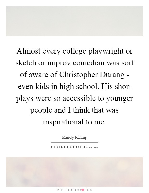 Almost every college playwright or sketch or improv comedian was sort of aware of Christopher Durang - even kids in high school. His short plays were so accessible to younger people and I think that was inspirational to me Picture Quote #1