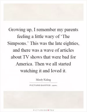 Growing up, I remember my parents feeling a little wary of ‘The Simpsons.’ This was the late eighties, and there was a wave of articles about TV shows that were bad for America. Then we all started watching it and loved it Picture Quote #1