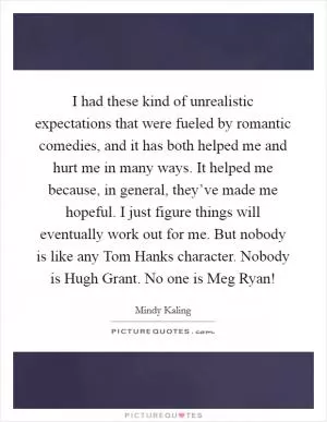 I had these kind of unrealistic expectations that were fueled by romantic comedies, and it has both helped me and hurt me in many ways. It helped me because, in general, they’ve made me hopeful. I just figure things will eventually work out for me. But nobody is like any Tom Hanks character. Nobody is Hugh Grant. No one is Meg Ryan! Picture Quote #1