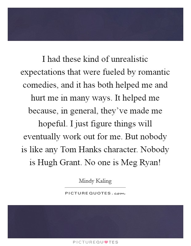 I had these kind of unrealistic expectations that were fueled by romantic comedies, and it has both helped me and hurt me in many ways. It helped me because, in general, they've made me hopeful. I just figure things will eventually work out for me. But nobody is like any Tom Hanks character. Nobody is Hugh Grant. No one is Meg Ryan! Picture Quote #1