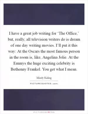 I have a great job writing for ‘The Office,’ but, really, all television writers do is dream of one day writing movies. I’ll put it this way: At the Oscars the most famous person in the room is, like, Angelina Jolie. At the Emmys the huge exciting celebrity is Bethenny Frankel. You get what I mean Picture Quote #1