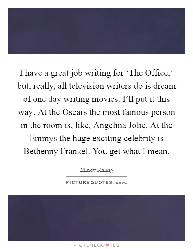 I have a great job writing for ‘The Office,' but, really, all television writers do is dream of one day writing movies. I'll put it this way: At the Oscars the most famous person in the room is, like, Angelina Jolie. At the Emmys the huge exciting celebrity is Bethenny Frankel. You get what I mean Picture Quote #1