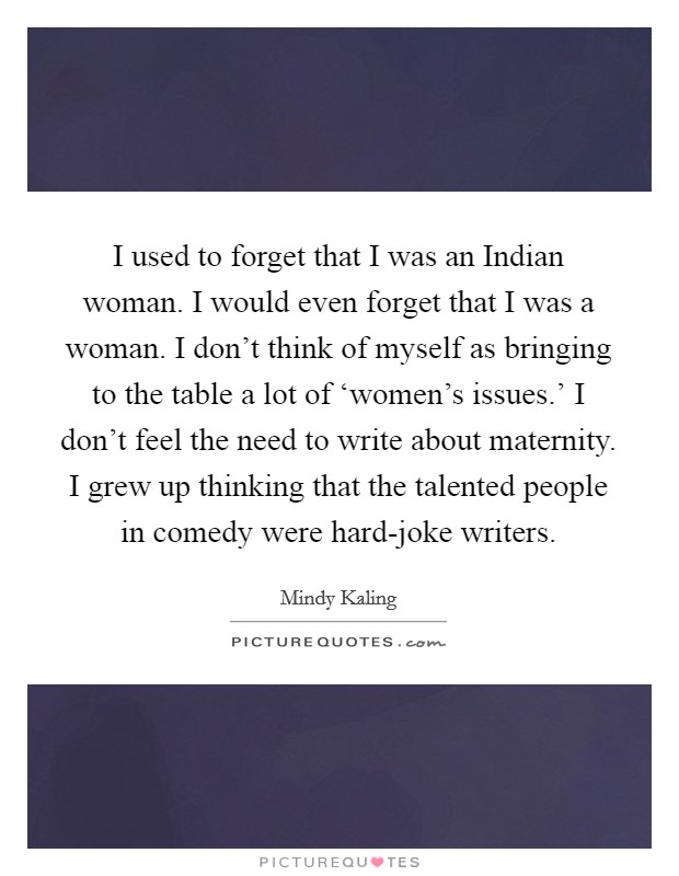I used to forget that I was an Indian woman. I would even forget that I was a woman. I don’t think of myself as bringing to the table a lot of ‘women’s issues.’ I don’t feel the need to write about maternity. I grew up thinking that the talented people in comedy were hard-joke writers Picture Quote #1