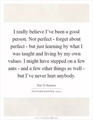I really believe I’ve been a good person. Not perfect - forget about perfect - but just learning by what I was taught and living by my own values. I might have stepped on a few ants - and a few other things as well - but I’ve never hurt anybody Picture Quote #1