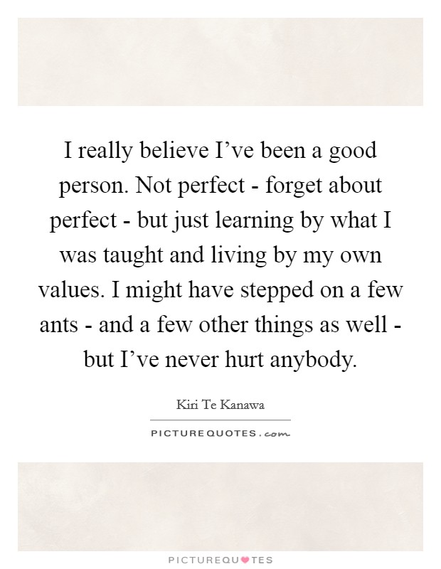 I really believe I’ve been a good person. Not perfect - forget about perfect - but just learning by what I was taught and living by my own values. I might have stepped on a few ants - and a few other things as well - but I’ve never hurt anybody Picture Quote #1