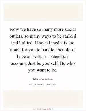 Now we have so many more social outlets, so many ways to be stalked and bullied. If social media is too much for you to handle, then don’t have a Twitter or Facebook account. Just be yourself. Be who you want to be Picture Quote #1