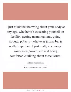 I just think that knowing about your body at any age, whether it’s educating yourself on fertility, getting mammograms, going through puberty - whatever it may be, is really important. I just really encourage women empowerment and being comfortable talking about these issues Picture Quote #1