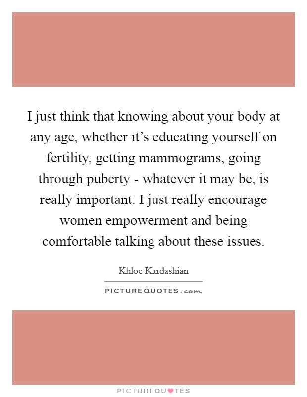 I just think that knowing about your body at any age, whether it's educating yourself on fertility, getting mammograms, going through puberty - whatever it may be, is really important. I just really encourage women empowerment and being comfortable talking about these issues Picture Quote #1