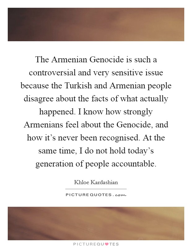 The Armenian Genocide is such a controversial and very sensitive issue because the Turkish and Armenian people disagree about the facts of what actually happened. I know how strongly Armenians feel about the Genocide, and how it's never been recognised. At the same time, I do not hold today's generation of people accountable Picture Quote #1