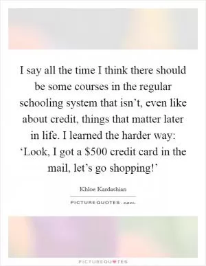 I say all the time I think there should be some courses in the regular schooling system that isn’t, even like about credit, things that matter later in life. I learned the harder way: ‘Look, I got a $500 credit card in the mail, let’s go shopping!’ Picture Quote #1
