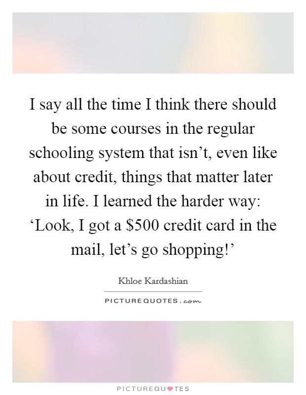 I say all the time I think there should be some courses in the regular schooling system that isn't, even like about credit, things that matter later in life. I learned the harder way: ‘Look, I got a $500 credit card in the mail, let's go shopping!' Picture Quote #1