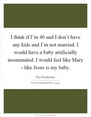 I think if I’m 40 and I don’t have any kids and I’m not married, I would have a baby artificially inseminated. I would feel like Mary - like Jesus is my baby Picture Quote #1
