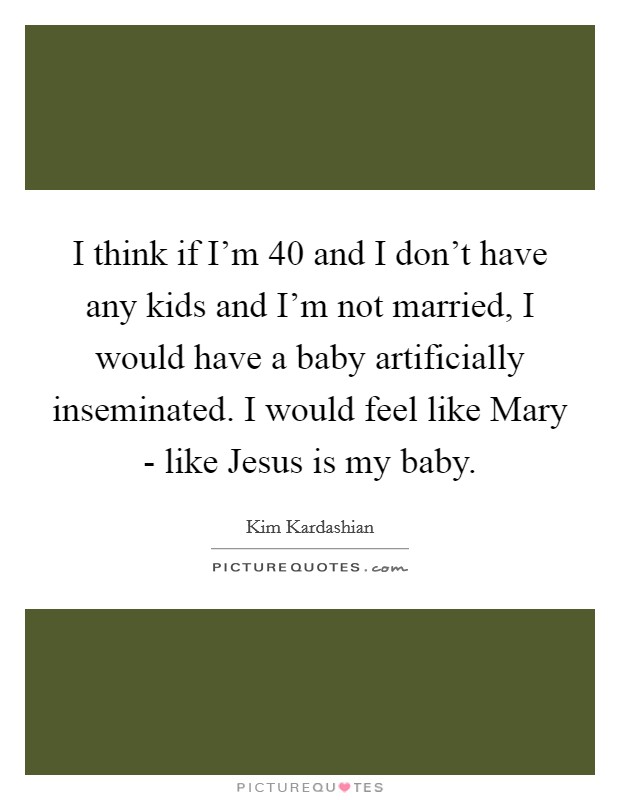 I think if I'm 40 and I don't have any kids and I'm not married, I would have a baby artificially inseminated. I would feel like Mary - like Jesus is my baby Picture Quote #1