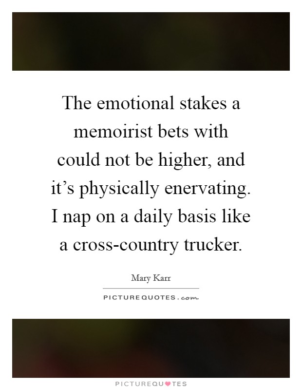 The emotional stakes a memoirist bets with could not be higher, and it's physically enervating. I nap on a daily basis like a cross-country trucker Picture Quote #1