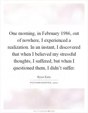 One morning, in February 1986, out of nowhere, I experienced a realization. In an instant, I discovered that when I believed my stressful thoughts, I suffered, but when I questioned them, I didn’t suffer Picture Quote #1