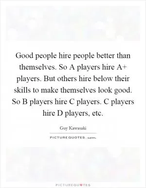 Good people hire people better than themselves. So A players hire A  players. But others hire below their skills to make themselves look good. So B players hire C players. C players hire D players, etc Picture Quote #1