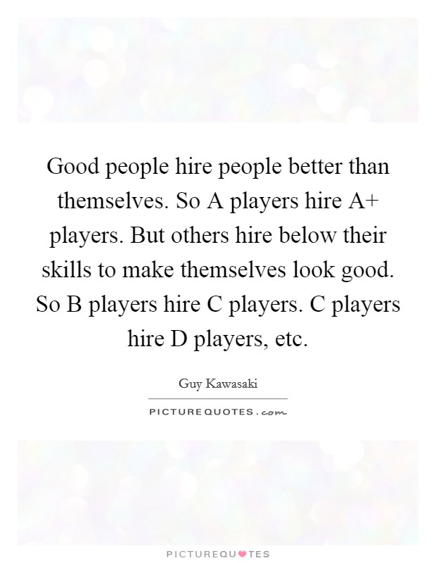 Good people hire people better than themselves. So A players hire A  players. But others hire below their skills to make themselves look good. So B players hire C players. C players hire D players, etc Picture Quote #1