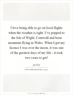 I love being able to go on local flights when the weather is right. I’ve popped to the Isle of Wight, Cornwall and been mountain flying in Wales. When I got my licence I was over the moon, it was one of the greatest days of my life - it took two years to get! Picture Quote #1