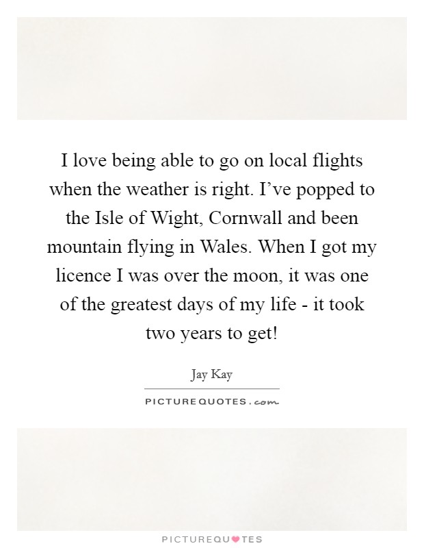 I love being able to go on local flights when the weather is right. I've popped to the Isle of Wight, Cornwall and been mountain flying in Wales. When I got my licence I was over the moon, it was one of the greatest days of my life - it took two years to get! Picture Quote #1