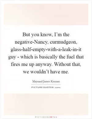 But you know, I’m the negative-Nancy, curmudgeon, glass-half-empty-with-a-leak-in-it guy - which is basically the fuel that fires me up anyway. Without that, we wouldn’t have me Picture Quote #1