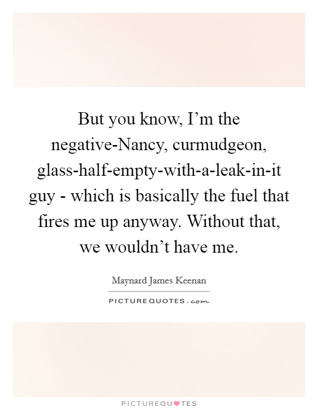 But you know, I'm the negative-Nancy, curmudgeon, glass-half-empty-with-a-leak-in-it guy - which is basically the fuel that fires me up anyway. Without that, we wouldn't have me Picture Quote #1