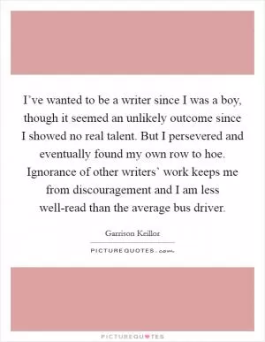 I’ve wanted to be a writer since I was a boy, though it seemed an unlikely outcome since I showed no real talent. But I persevered and eventually found my own row to hoe. Ignorance of other writers’ work keeps me from discouragement and I am less well-read than the average bus driver Picture Quote #1